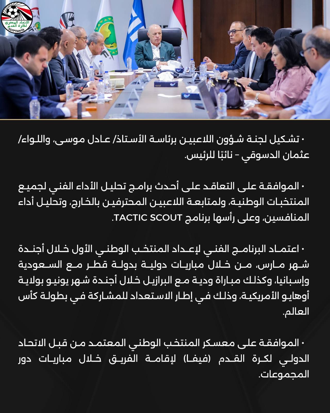 May be an image of ‎one or more people and ‎text that says '‎금대 المصري GYPTLANTA تشكيل لجنة شؤون اللاعبين برئاسة الأستاذ/ عادل ،موسى، واللواء عثمان الدسوقي نائبا- .للرئيس. الموافقة على التعاقد على أحدث برامج تحليل الأداء الفني لجميع المنتخبات الوطنية، ولمتابعة اللاعبين المحترفين ،بالخارج، وتحليل أداء المنافسين، وعلى رأسها برنامج SCOUT . اعتماد البرنامج الفني لإعداد المنتخب الوطني الأول خلال أجندة شهر مارس من خلال مباريات دولية بدولة قطر مع السعودية وإسبانيا وكذلك مباراة ودية مع البرازيل خلال أجندة شهر يونيو بولاية أوهايو الأمريكية، وذلك في إطار استعداد في بطولة كأس العالم. الموافقة على معسكر المنتخب الوطني المعتمد من قبل الاتحاد الدولي لكرة القدم (فيفا) لإقامة الفريق خلال مباريات دور .المجموعات.‎'‎‎