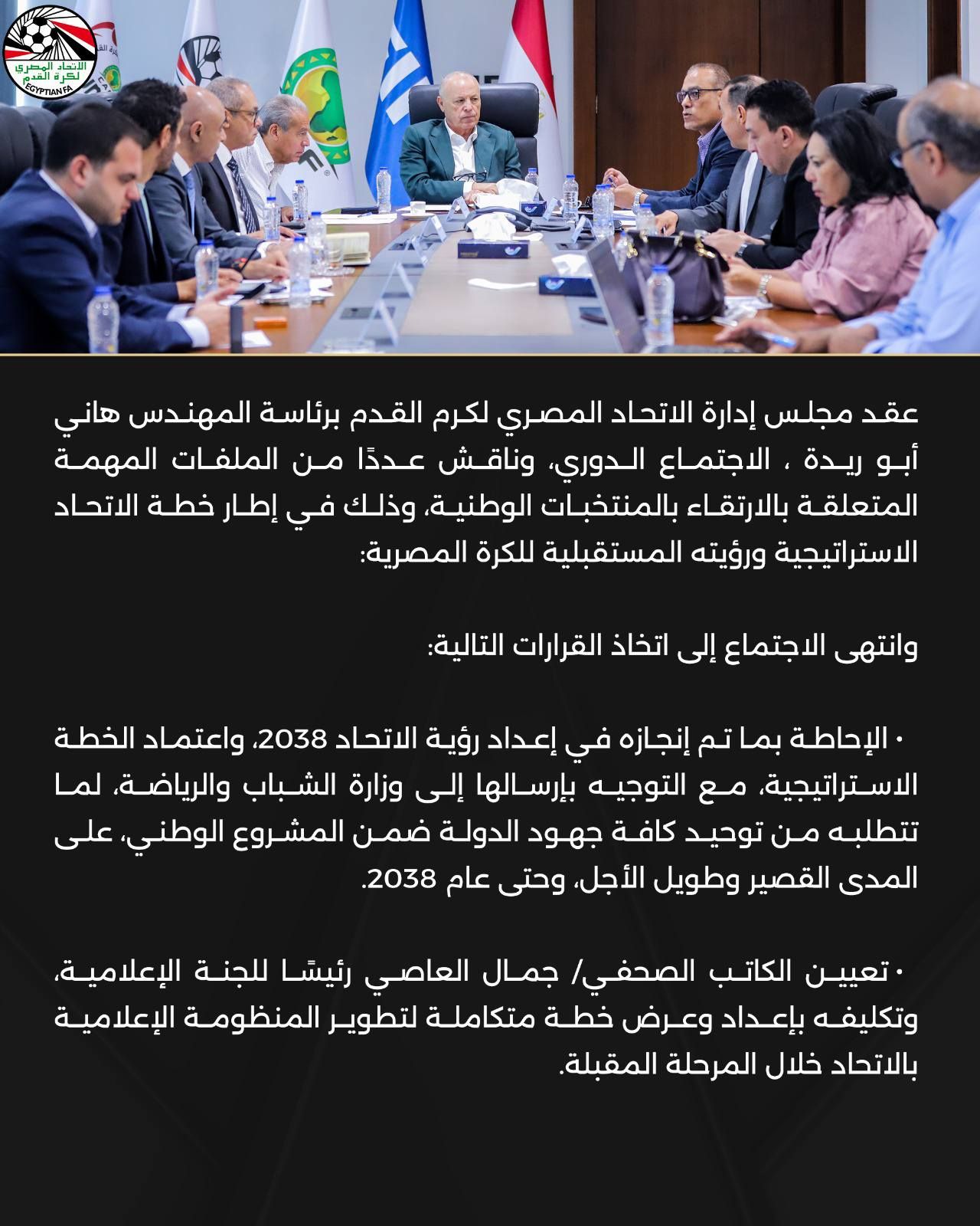 May be an image of ‎one or more people and ‎text that says '‎ت مهرم STPTLINTA عقد مجلس إدارة الاتحاد المصري لكرم القدم برئاسة المهندس هاني أبو ريدة الاجتماع الدوري وناقش عدذا من الملفات المهمة المتعلقة بالارتقاء بالمنتخبات الوطنية، وذلك في إطار خطة الاتحاد استراتيجية ورؤيته المستقبلية للكرة المصرية: وانتهى الاجتماع إلى اتخاذ القرارات التالية: الإحاطة بما تم إنجازه إعداد رؤية الاتحاد 2038 واعتماد الخطة ال متراتيجية، مع التوجيه بإرسالها إلى وزارة الشباب والرياضة لما تتطلبه من توحيد كافة جهود الدولة ضمن المشروع الوطني على المدى القصير وطويل الأجل وحتى عام .2038 تعيين الكاتب الصحفي/ جمال العاصي رئيشا للجنة الإعلامية، وتكليفه بإعداد وعرض خطة متكاملة لتطوير المنظومة الإعلامية بالاتحاد خلال المرحلة .المقبلة.‎'‎‎